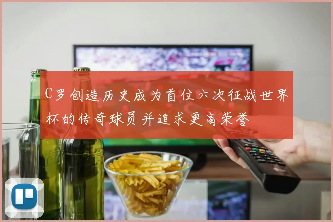 C罗创造历史成为首位六次征战世界杯的传奇球员并追求更高荣誉