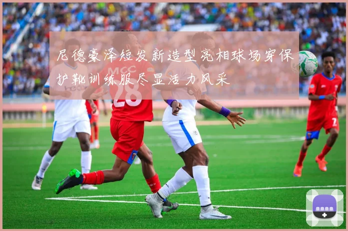 尼德豪泽短发新造型亮相球场穿保护靴训练服尽显活力风采