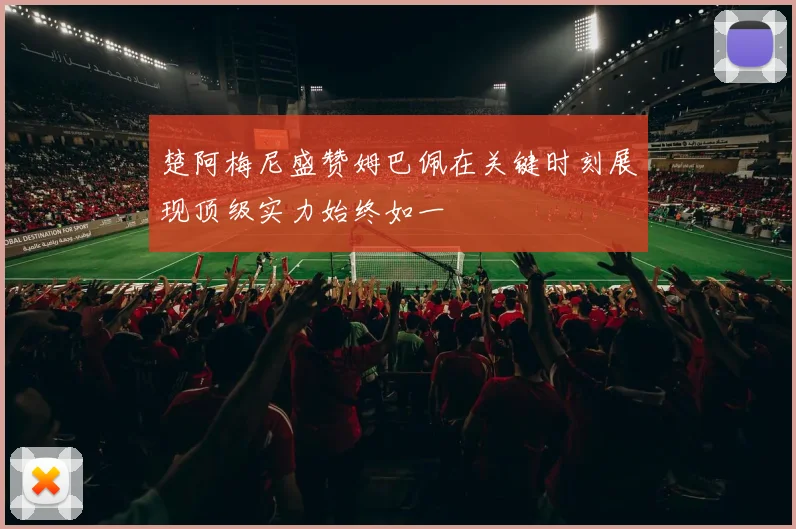 楚阿梅尼盛赞姆巴佩在关键时刻展现顶级实力始终如一