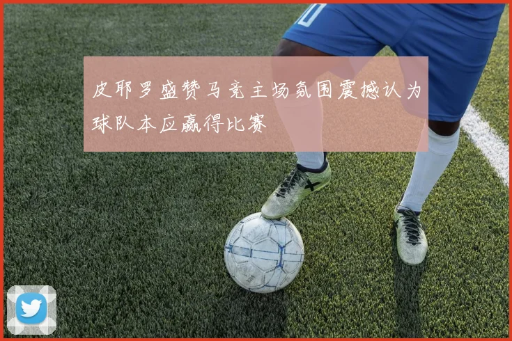 皮耶罗盛赞马竞主场氛围震撼认为球队本应赢得比赛