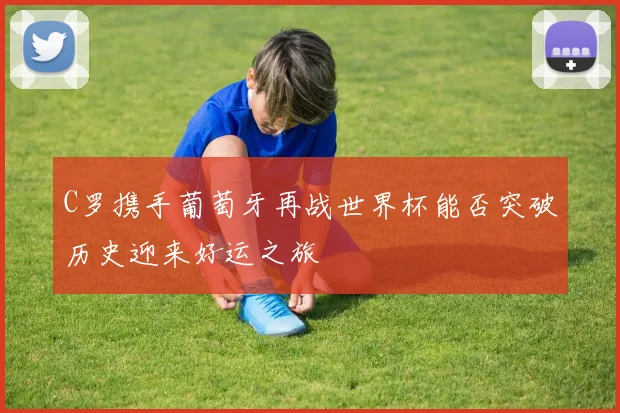 C罗携手葡萄牙再战世界杯能否突破历史迎来好运之旅