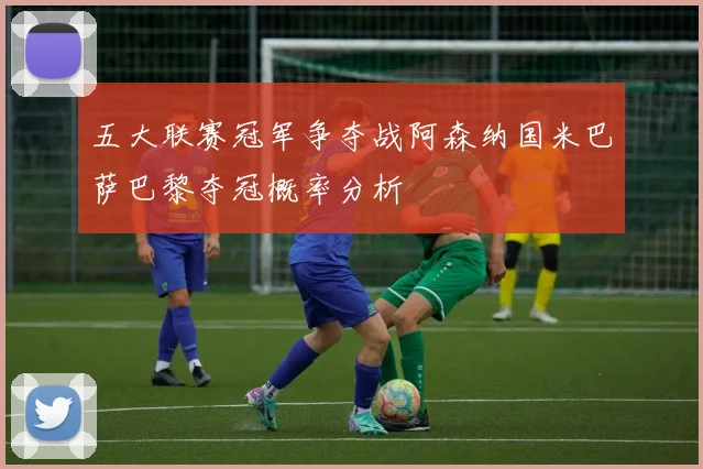 五大联赛冠军争夺战阿森纳国米巴萨巴黎夺冠概率分析
