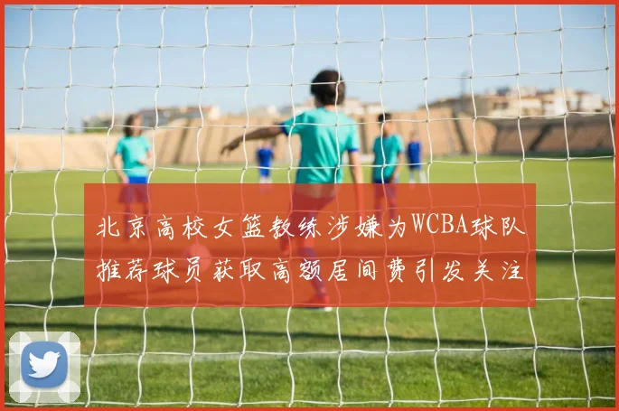 北京高校女篮教练涉嫌为WCBA球队推荐球员获取高额居间费引发关注