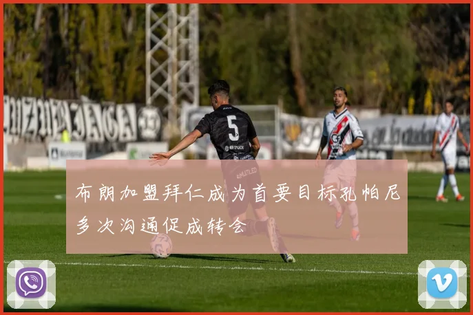 布朗加盟拜仁成为首要目标孔帕尼多次沟通促成转会
