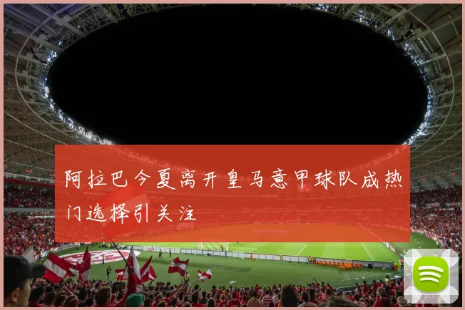 阿拉巴今夏离开皇马意甲球队成热门选择引关注