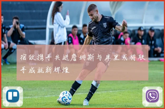 宿敌携手共进詹姆斯与库里或将联手成就新辉煌