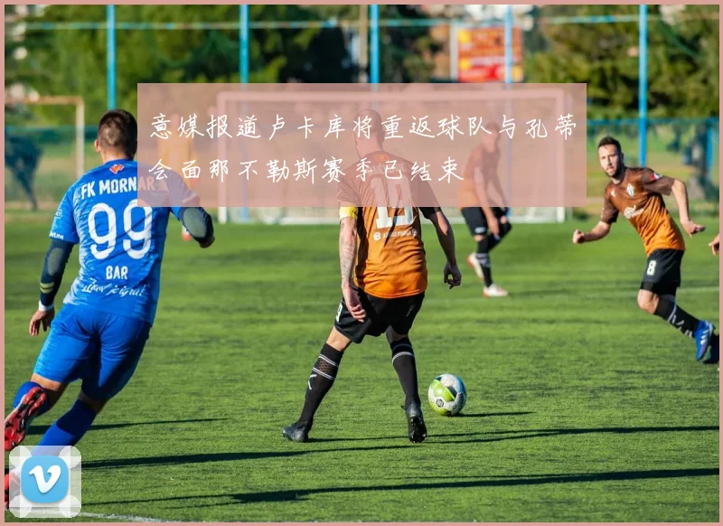 意媒报道卢卡库将重返球队与孔蒂会面那不勒斯赛季已结束