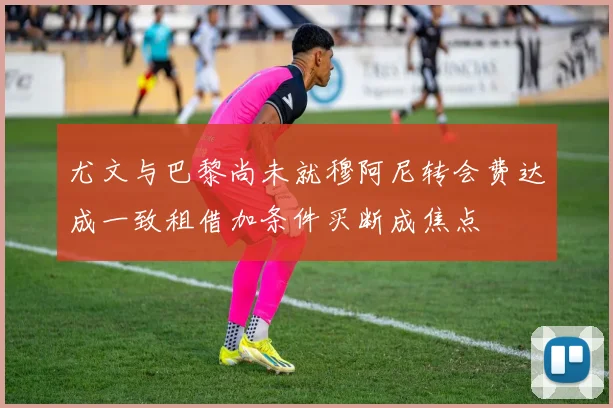 尤文与巴黎尚未就穆阿尼转会费达成一致租借加条件买断成焦点