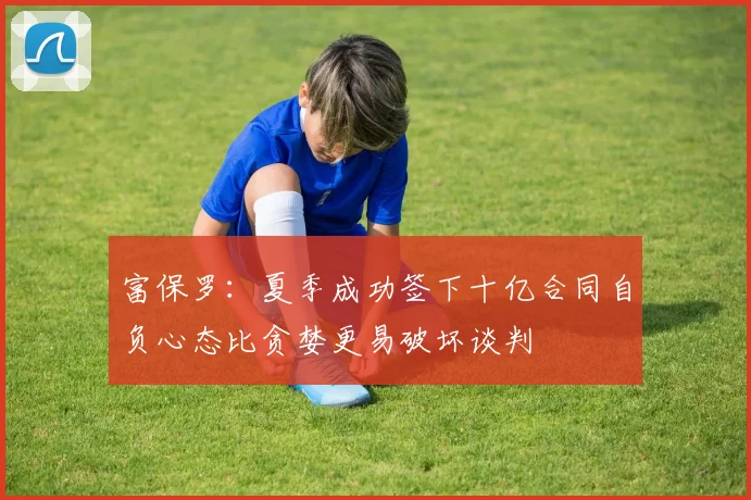 富保罗：夏季成功签下十亿合同自负心态比贪婪更易破坏谈判