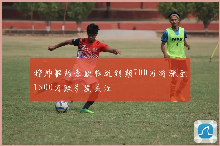 穆帅解约条款临近到期700万将涨至1500万欧引发关注