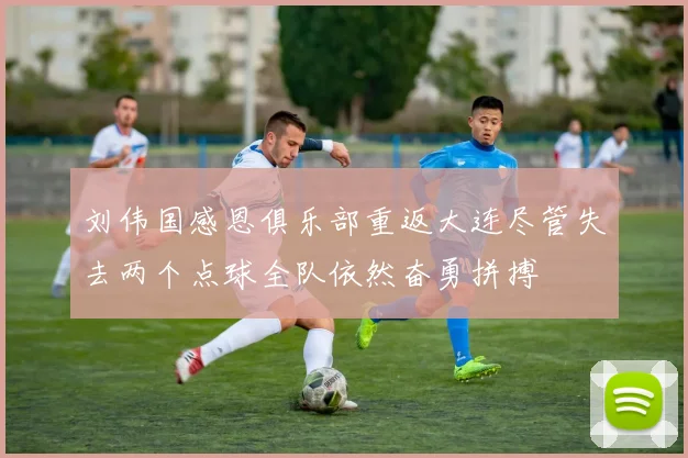 刘伟国感恩俱乐部重返大连尽管失去两个点球全队依然奋勇拼搏