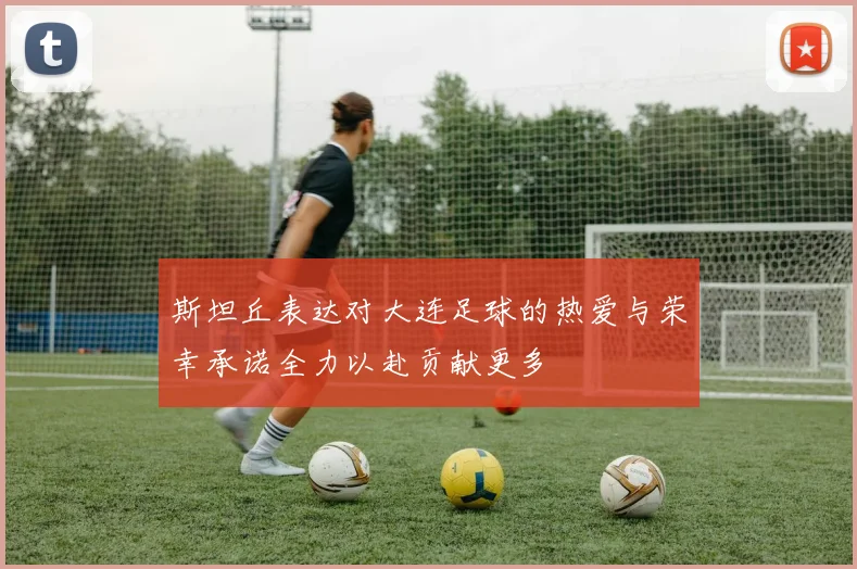 斯坦丘表达对大连足球的热爱与荣幸承诺全力以赴贡献更多