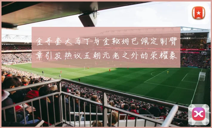 金手套大马丁与金靴姆巴佩定制臂章引发热议五朝元老之外的荣耀象征