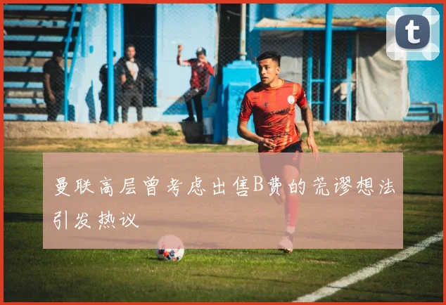 曼联高层曾考虑出售B费的荒谬想法引发热议