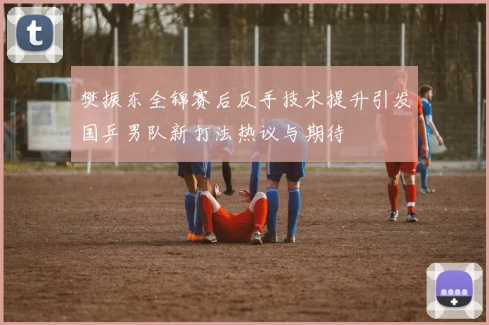 樊振东全锦赛后反手技术提升引发国乒男队新打法热议与期待